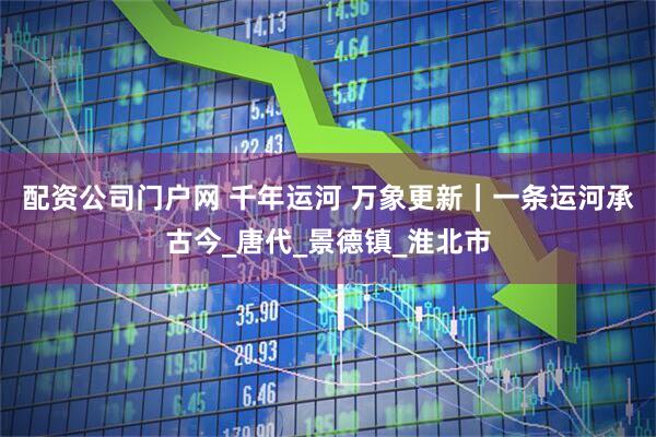 配资公司门户网 千年运河 万象更新｜一条运河承古今_唐代_景德镇_淮北市