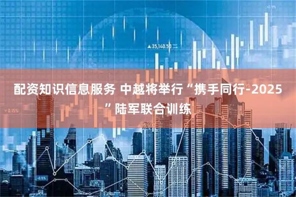 配资知识信息服务 中越将举行“携手同行-2025”陆军联合训练