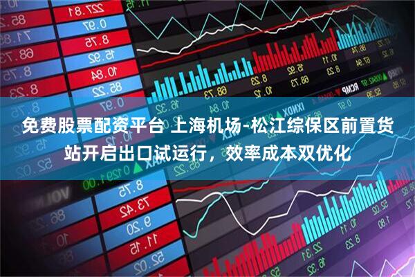 免费股票配资平台 上海机场-松江综保区前置货站开启出口试运行，效率成本双优化