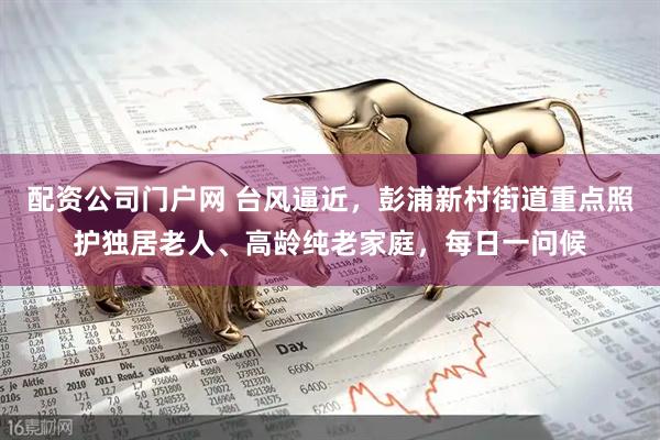 配资公司门户网 台风逼近，彭浦新村街道重点照护独居老人、高龄纯老家庭，每日一问候
