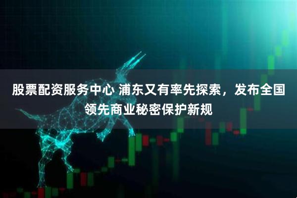 股票配资服务中心 浦东又有率先探索，发布全国领先商业秘密保护新规