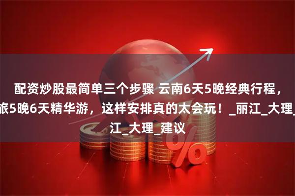 配资炒股最简单三个步骤 云南6天5晚经典行程，滇之旅5晚6天精华游，这样安排真的太会玩！_丽江_大理_建议
