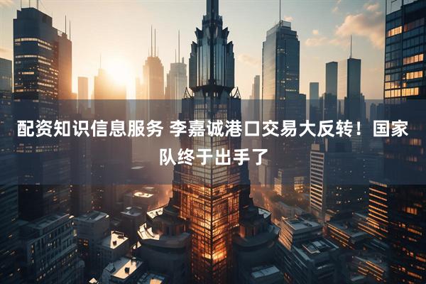 配资知识信息服务 李嘉诚港口交易大反转！国家队终于出手了