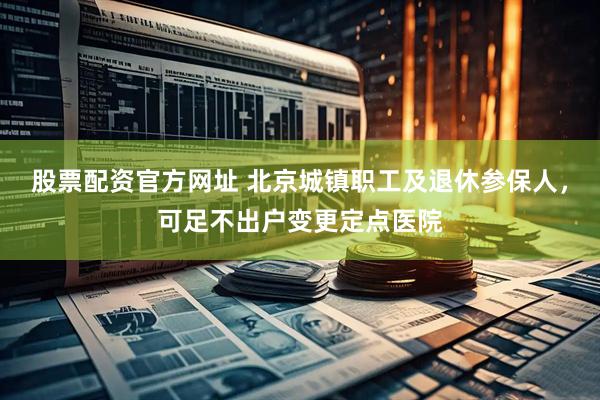 股票配资官方网址 北京城镇职工及退休参保人，可足不出户变更定点医院