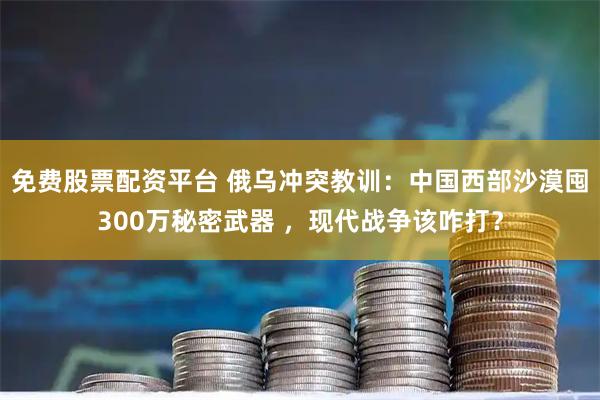 免费股票配资平台 俄乌冲突教训：中国西部沙漠囤300万秘密武器 ，现代战争该咋打？