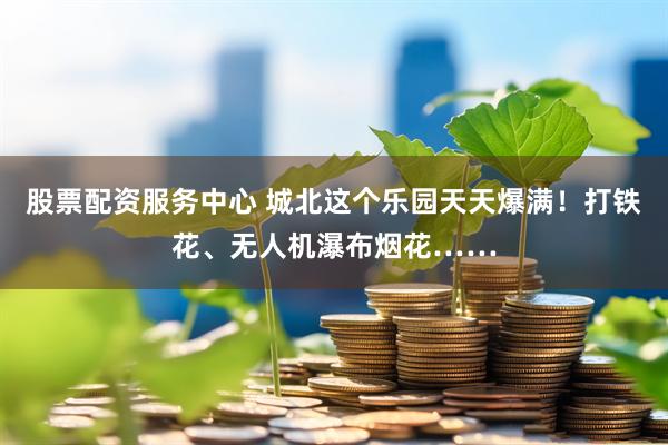 股票配资服务中心 城北这个乐园天天爆满！打铁花、无人机瀑布烟花……