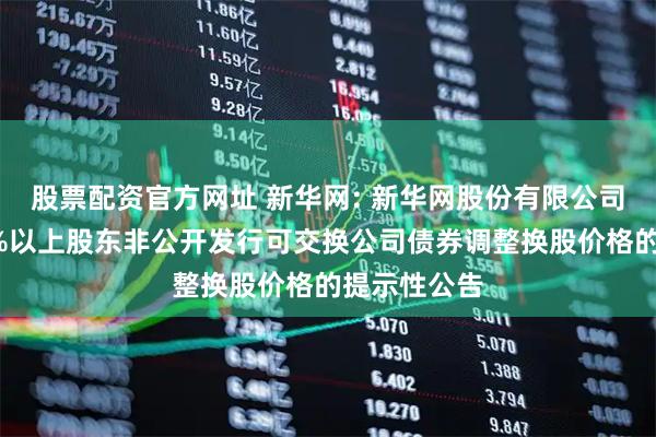 股票配资官方网址 新华网: 新华网股份有限公司关于持股5%以上股东非公开发行可交换公司债券调整换股价格的提示性公告