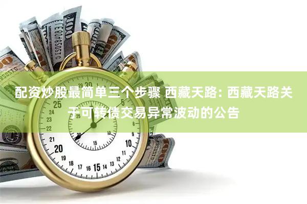 配资炒股最简单三个步骤 西藏天路: 西藏天路关于可转债交易异常波动的公告