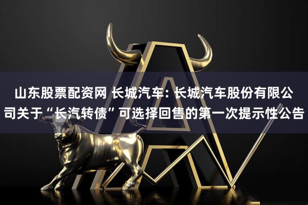 山东股票配资网 长城汽车: 长城汽车股份有限公司关于“长汽转债”可选择回售的第一次提示性公告
