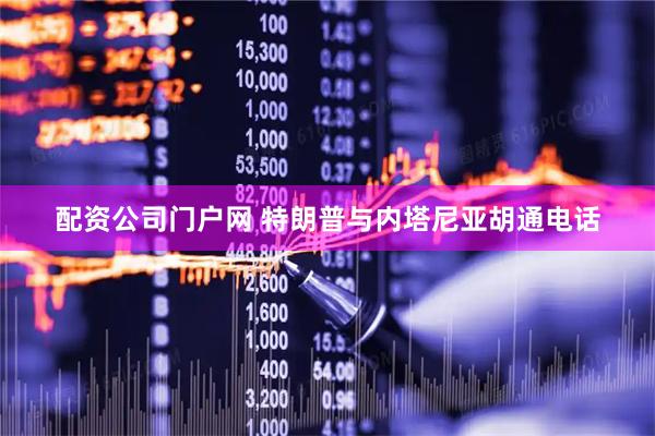 配资公司门户网 特朗普与内塔尼亚胡通电话