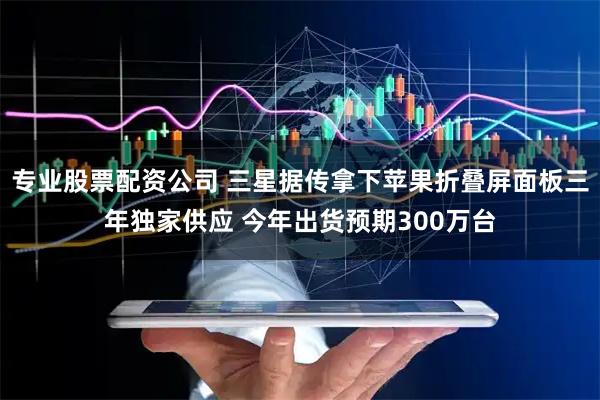 专业股票配资公司 三星据传拿下苹果折叠屏面板三年独家供应 今年出货预期300万台